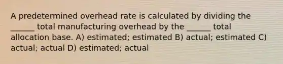 A predetermined overhead rate is calculated by dividing the ______ total manufacturing overhead by the ______ total allocation base. A) estimated; estimated B) actual; estimated C) actual; actual D) estimated; actual