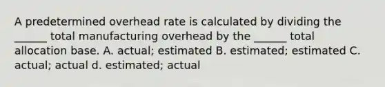 A predetermined overhead rate is calculated by dividing the ______ total manufacturing overhead by the ______ total allocation base. A. actual; estimated B. estimated; estimated C. actual; actual d. estimated; actual