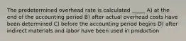 The predetermined overhead rate is calculated _____ A) at the end of the accounting period B) after actual overhead costs have been determined C) before the accounting period begins D) after indirect materials and labor have been used in production