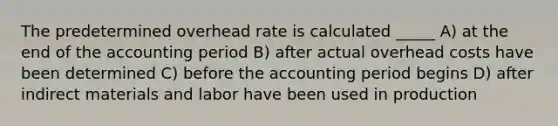 The predetermined overhead rate is calculated _____ A) at the end of the accounting period B) after actual overhead costs have been determined C) before the accounting period begins D) after indirect materials and labor have been used in production