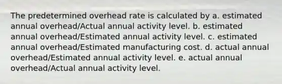 The predetermined overhead rate is calculated by a. estimated annual overhead/Actual annual activity level. b. estimated annual overhead/Estimated annual activity level. c. estimated annual overhead/Estimated manufacturing cost. d. actual annual overhead/Estimated annual activity level. e. actual annual overhead/Actual annual activity level.