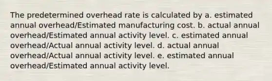 The predetermined overhead rate is calculated by a. estimated annual overhead/Estimated manufacturing cost. b. actual annual overhead/Estimated annual activity level. c. estimated annual overhead/Actual annual activity level. d. actual annual overhead/Actual annual activity level. e. estimated annual overhead/Estimated annual activity level.