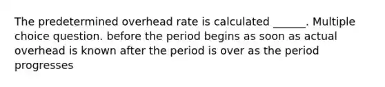 The predetermined overhead rate is calculated ______. Multiple choice question. before the period begins as soon as actual overhead is known after the period is over as the period progresses