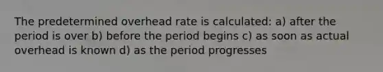 The predetermined overhead rate is calculated: a) after the period is over b) before the period begins c) as soon as actual overhead is known d) as the period progresses