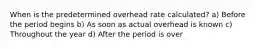 When is the predetermined overhead rate calculated? a) Before the period begins b) As soon as actual overhead is known c) Throughout the year d) After the period is over