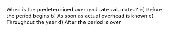 When is the predetermined overhead rate calculated? a) Before the period begins b) As soon as actual overhead is known c) Throughout the year d) After the period is over