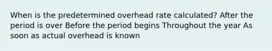 When is the predetermined overhead rate calculated? After the period is over Before the period begins Throughout the year As soon as actual overhead is known