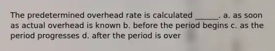 The predetermined overhead rate is calculated ______. a. as soon as actual overhead is known b. before the period begins c. as the period progresses d. after the period is over