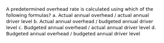 A predetermined overhead rate is calculated using which of the following formulas? a. Actual annual overhead / actual annual driver level b. Actual annual overhead / budgeted annual driver level c. Budgeted annual overhead / actual annual driver level d. Budgeted annual overhead / budgeted annual driver level