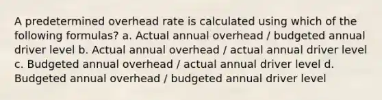 A predetermined overhead rate is calculated using which of the following formulas? a. Actual annual overhead / budgeted annual driver level b. Actual annual overhead / actual annual driver level c. Budgeted annual overhead / actual annual driver level d. Budgeted annual overhead / budgeted annual driver level