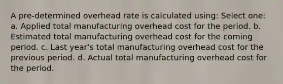 A pre-determined overhead rate is calculated using: Select one: a. Applied total manufacturing overhead cost for the period. b. Estimated total manufacturing overhead cost for the coming period. c. Last year's total manufacturing overhead cost for the previous period. d. Actual total manufacturing overhead cost for the period.