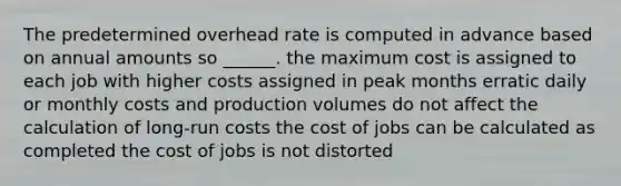 The predetermined overhead rate is computed in advance based on annual amounts so ______. the maximum cost is assigned to each job with higher costs assigned in peak months erratic daily or monthly costs and production volumes do not affect the calculation of long-run costs the cost of jobs can be calculated as completed the cost of jobs is not distorted