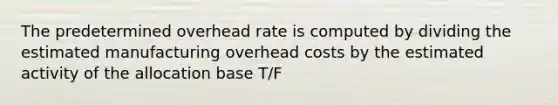 The predetermined overhead rate is computed by dividing the estimated manufacturing overhead costs by the estimated activity of the allocation base T/F