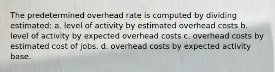 The predetermined overhead rate is computed by dividing estimated: a. level of activity by estimated overhead costs b. level of activity by expected overhead costs c. overhead costs by estimated cost of jobs. d. overhead costs by expected activity base.