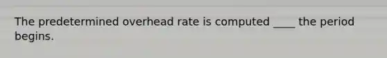 The predetermined overhead rate is computed ____ the period begins.