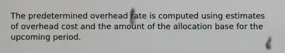 The predetermined overhead rate is computed using estimates of overhead cost and the amount of the allocation base for the upcoming period.