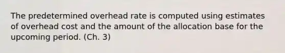 The predetermined overhead rate is computed using estimates of overhead cost and the amount of the allocation base for the upcoming period. (Ch. 3)