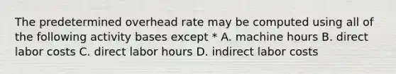 The predetermined overhead rate may be computed using all of the following activity bases except * A. machine hours B. direct labor costs C. direct labor hours D. indirect labor costs