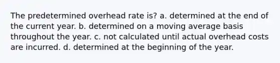 The predetermined overhead rate is? a. determined at the end of the current year. b. determined on a moving average basis throughout the year. c. not calculated until actual overhead costs are incurred. d. determined at the beginning of the year.