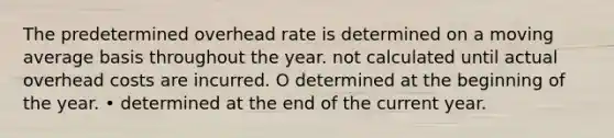 The predetermined overhead rate is determined on a moving average basis throughout the year. not calculated until actual overhead costs are incurred. O determined at the beginning of the year. • determined at the end of the current year.