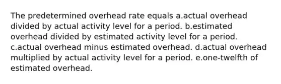 The predetermined overhead rate equals a.actual overhead divided by actual activity level for a period. b.estimated overhead divided by estimated activity level for a period. c.actual overhead minus estimated overhead. d.actual overhead multiplied by actual activity level for a period. e.one-twelfth of estimated overhead.