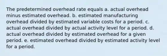 The predetermined overhead rate equals a. actual overhead minus estimated overhead. b. estimated manufacturing overhead divided by estimated variable costs for a period. c. actual overhead divided by actual activity level for a period. d. actual overhead divided by estimated overhead for a given period. e. estimated overhead divided by estimated activity level for a period.