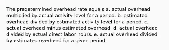 The predetermined overhead rate equals a. actual overhead multiplied by actual activity level for a period. b. estimated overhead divided by estimated activity level for a period. c. actual overhead minus estimated overhead. d. actual overhead divided by actual direct labor hours. e. actual overhead divided by estimated overhead for a given period.