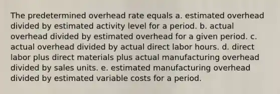 The predetermined overhead rate equals a. estimated overhead divided by estimated activity level for a period. b. actual overhead divided by estimated overhead for a given period. c. actual overhead divided by actual direct labor hours. d. direct labor plus direct materials plus actual manufacturing overhead divided by sales units. e. estimated manufacturing overhead divided by estimated variable costs for a period.