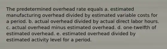 The predetermined overhead rate equals a. estimated manufacturing overhead divided by estimated variable costs for a period. b. actual overhead divided by actual direct labor hours. c. actual overhead minus estimated overhead. d. one-twelfth of estimated overhead. e. estimated overhead divided by estimated activity level for a period.