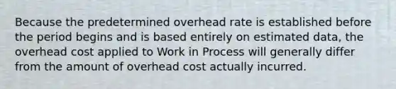 Because the predetermined overhead rate is established before the period begins and is based entirely on estimated data, the overhead cost applied to Work in Process will generally differ from the amount of overhead cost actually incurred.