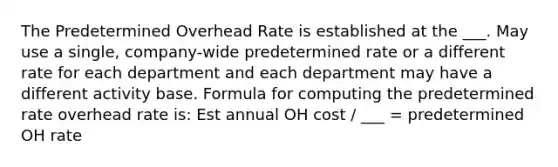 The Predetermined Overhead Rate is established at the ___. May use a single, company-wide predetermined rate or a different rate for each department and each department may have a different activity base. Formula for computing the predetermined rate overhead rate is: Est annual OH cost / ___ = predetermined OH rate