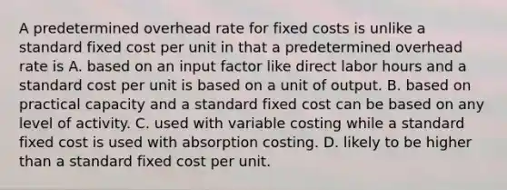 A predetermined overhead rate for fixed costs is unlike a standard fixed cost per unit in that a predetermined overhead rate is A. based on an input factor like direct labor hours and a standard cost per unit is based on a unit of output. B. based on practical capacity and a standard fixed cost can be based on any level of activity. C. used with variable costing while a standard fixed cost is used with absorption costing. D. likely to be higher than a standard fixed cost per unit.