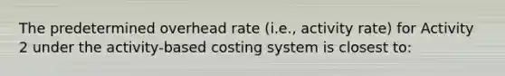 The predetermined overhead rate (i.e., activity rate) for Activity 2 under the activity-based costing system is closest to: