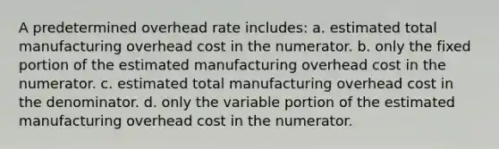 A predetermined overhead rate includes: a. estimated total manufacturing overhead cost in the numerator. b. only the fixed portion of the estimated manufacturing overhead cost in the numerator. c. estimated total manufacturing overhead cost in the denominator. d. only the variable portion of the estimated manufacturing overhead cost in the numerator.