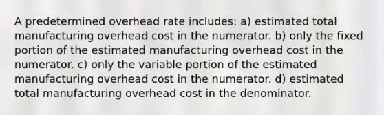 A predetermined overhead rate includes: a) estimated total manufacturing overhead cost in the numerator. b) only the fixed portion of the estimated manufacturing overhead cost in the numerator. c) only the variable portion of the estimated manufacturing overhead cost in the numerator. d) estimated total manufacturing overhead cost in the denominator.