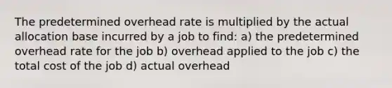 The predetermined overhead rate is multiplied by the actual allocation base incurred by a job to find: a) the predetermined overhead rate for the job b) overhead applied to the job c) the total cost of the job d) actual overhead