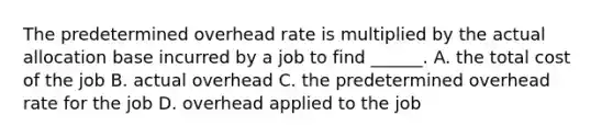 The predetermined overhead rate is multiplied by the actual allocation base incurred by a job to find ______. A. the total cost of the job B. actual overhead C. the predetermined overhead rate for the job D. overhead applied to the job