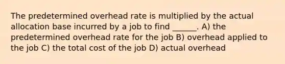 The predetermined overhead rate is multiplied by the actual allocation base incurred by a job to find ______. A) the predetermined overhead rate for the job B) overhead applied to the job C) the total cost of the job D) actual overhead