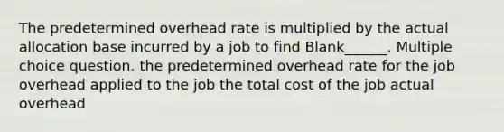 The predetermined overhead rate is multiplied by the actual allocation base incurred by a job to find Blank______. Multiple choice question. the predetermined overhead rate for the job overhead applied to the job the total cost of the job actual overhead