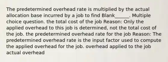 The predetermined overhead rate is multiplied by the actual allocation base incurred by a job to find Blank______. Multiple choice question. the total cost of the job Reason: Only the applied overhead to this job is determined, not the total cost of the job. the predetermined overhead rate for the job Reason: The predetermined overhead rate is the input factor used to compute the applied overhead for the job. overhead applied to the job actual overhead