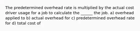 The predetermined overhead rate is multiplied by the actual cost driver usage for a job to calculate the ______ the job. a) overhead applied to b) actual overhead for c) predetermined overhead rate for d) total cost of