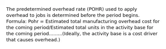 The predetermined overhead rate (POHR) used to apply overhead to jobs is determined before the period begins. Formula: Pohr = Estimated total manufacturing overhead cost for the coming period/Estimated total units in the activity base for the coming period.........(Ideally, the activity base is a cost driver that causes overhead.)