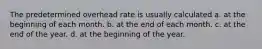 The predetermined overhead rate is usually calculated a. at the beginning of each month. b. at the end of each month. c. at the end of the year. d. at the beginning of the year.