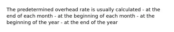 The predetermined overhead rate is usually calculated - at the end of each month - at the beginning of each month - at the beginning of the year - at the end of the year