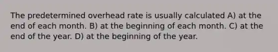 The predetermined overhead rate is usually calculated A) at the end of each month. B) at the beginning of each month. C) at the end of the year. D) at the beginning of the year.