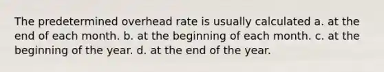 The predetermined overhead rate is usually calculated a. at the end of each month. b. at the beginning of each month. c. at the beginning of the year. d. at the end of the year.