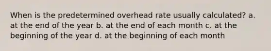 When is the predetermined overhead rate usually calculated? a. at the end of the year b. at the end of each month c. at the beginning of the year d. at the beginning of each month