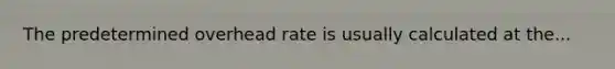 The predetermined overhead rate is usually calculated at the...