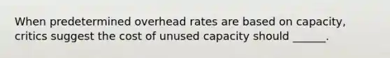 When predetermined overhead rates are based on capacity, critics suggest the cost of unused capacity should ______.