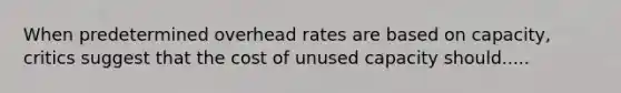 When predetermined overhead rates are based on capacity, critics suggest that the cost of unused capacity should.....